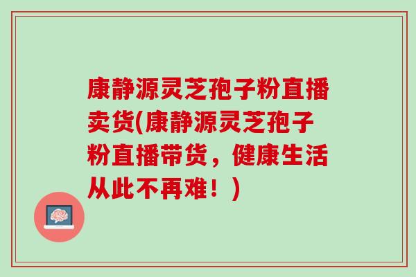 康静源灵芝孢子粉直播卖货(康静源灵芝孢子粉直播带货，健康生活从此不再难！)