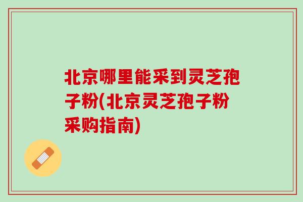 北京哪里能采到灵芝孢子粉(北京灵芝孢子粉采购指南)