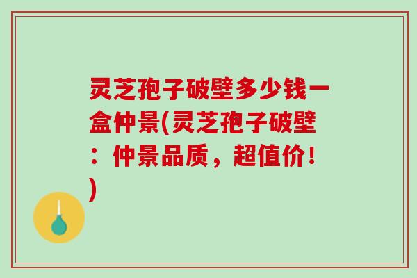 灵芝孢子破壁多少钱一盒仲景(灵芝孢子破壁：仲景品质，超值价！)