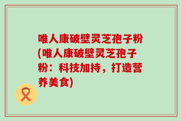 唯人康破壁灵芝孢子粉(唯人康破壁灵芝孢子粉：科技加持，打造营养美食)