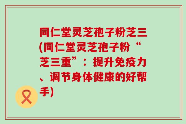 同仁堂灵芝孢子粉芝三(同仁堂灵芝孢子粉“芝三重”：提升免疫力、调节身体健康的好帮手)