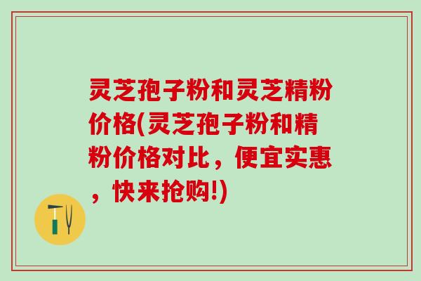 灵芝孢子粉和灵芝精粉价格(灵芝孢子粉和精粉价格对比，便宜实惠，快来抢购!)