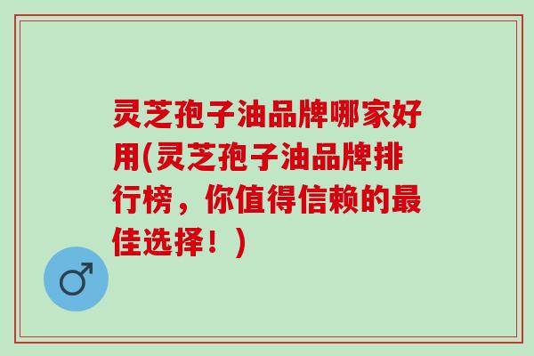 灵芝孢子油品牌哪家好用(灵芝孢子油品牌排行榜，你值得信赖的最佳选择！)