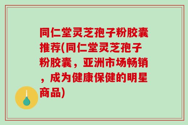 同仁堂灵芝孢子粉胶囊推荐(同仁堂灵芝孢子粉胶囊，亚洲市场畅销，成为健康保健的明星商品)