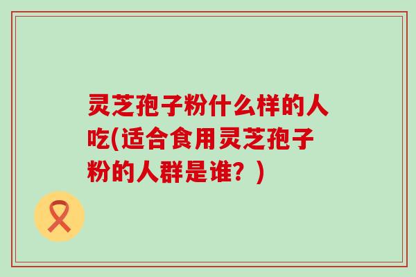 灵芝孢子粉什么样的人吃(适合食用灵芝孢子粉的人群是谁？)