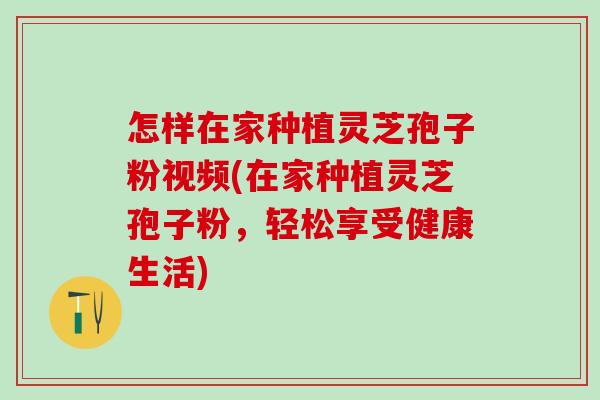 怎样在家种植灵芝孢子粉视频(在家种植灵芝孢子粉，轻松享受健康生活)