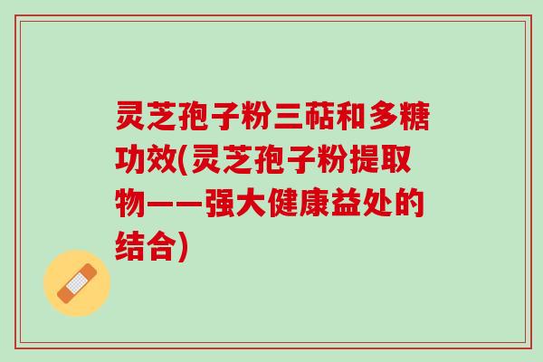 灵芝孢子粉三萜和多糖功效(灵芝孢子粉提取物——强大健康益处的结合)