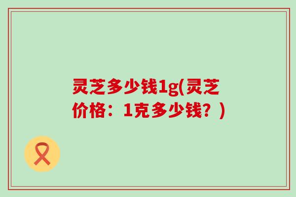 灵芝多少钱1g(灵芝价格：1克多少钱？)