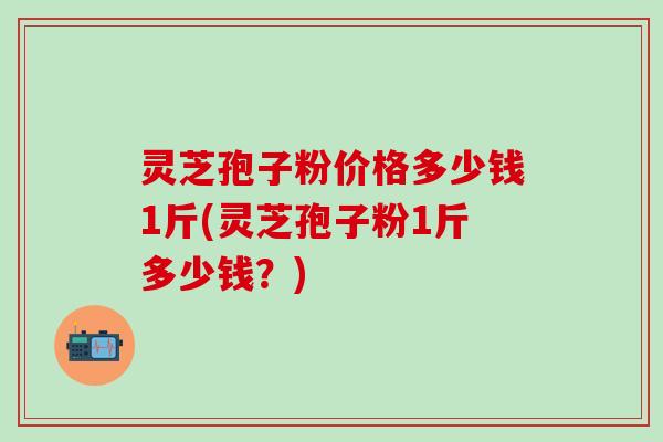 灵芝孢子粉价格多少钱1斤(灵芝孢子粉1斤多少钱？)