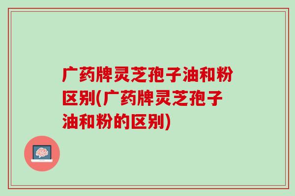 广药牌灵芝孢子油和粉区别(广药牌灵芝孢子油和粉的区别)