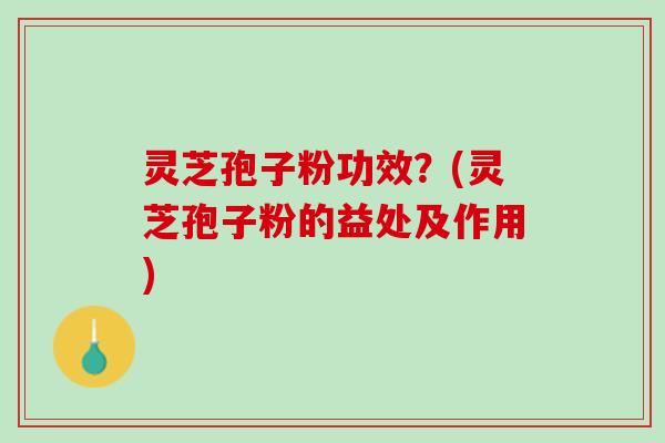 灵芝孢子粉功效？(灵芝孢子粉的益处及作用)
