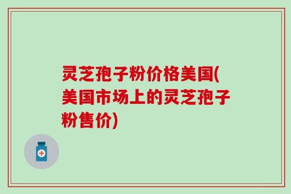 灵芝孢子粉价格美国(美国市场上的灵芝孢子粉售价)
