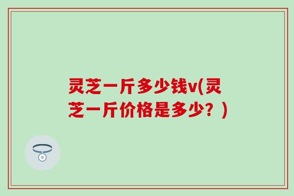 灵芝一斤多少钱v(灵芝一斤价格是多少？)