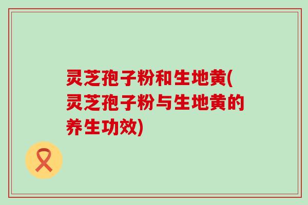 灵芝孢子粉和生地黄(灵芝孢子粉与生地黄的养生功效)