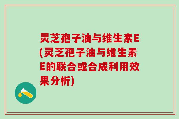 灵芝孢子油与维生素E(灵芝孢子油与维生素E的联合或合成利用效果分析)