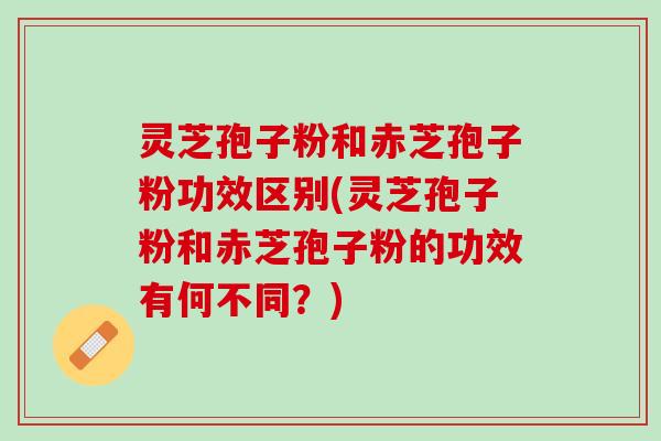 灵芝孢子粉和赤芝孢子粉功效区别(灵芝孢子粉和赤芝孢子粉的功效有何不同？)