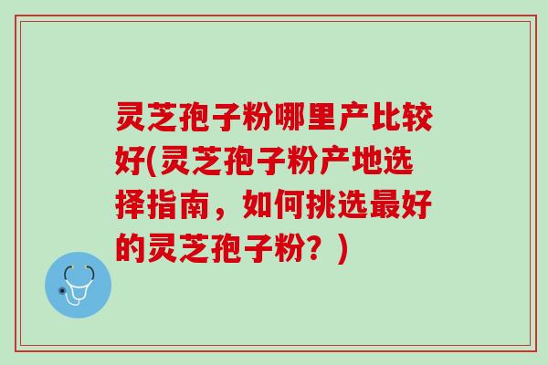 灵芝孢子粉哪里产比较好(灵芝孢子粉产地选择指南，如何挑选最好的灵芝孢子粉？)