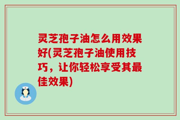 灵芝孢子油怎么用效果好(灵芝孢子油使用技巧，让你轻松享受其最佳效果)