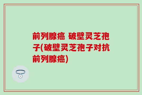 前列腺癌 破壁灵芝孢子(破壁灵芝孢子对抗前列腺癌)