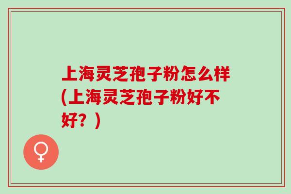 上海灵芝孢子粉怎么样(上海灵芝孢子粉好不好？)