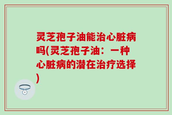 灵芝孢子油能治心脏病吗(灵芝孢子油：一种心脏病的潜在治疗选择)