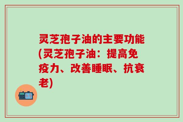 灵芝孢子油的主要功能(灵芝孢子油：提高免疫力、改善睡眠、抗衰老)