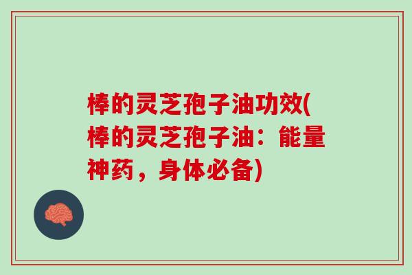 棒的灵芝孢子油功效(棒的灵芝孢子油：能量神药，身体必备)