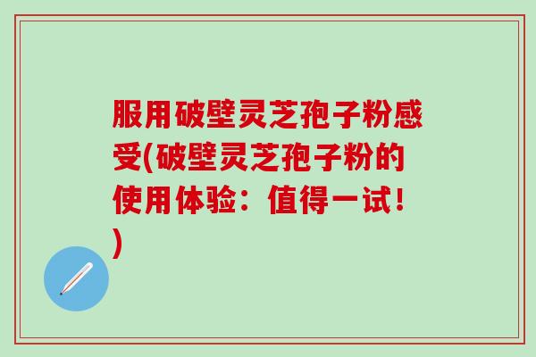 服用破壁灵芝孢子粉感受(破壁灵芝孢子粉的使用体验：值得一试！)