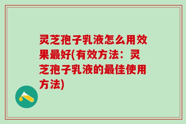 灵芝孢子乳液怎么用效果最好(有效方法：灵芝孢子乳液的最佳使用方法)