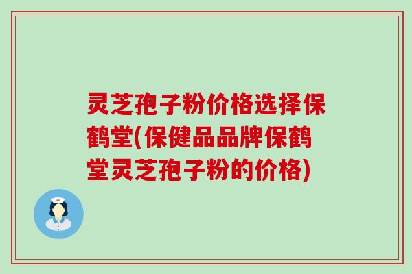 灵芝孢子粉价格选择保鹤堂(保健品品牌保鹤堂灵芝孢子粉的价格)