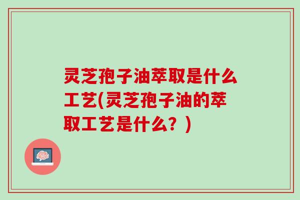 灵芝孢子油萃取是什么工艺(灵芝孢子油的萃取工艺是什么？)