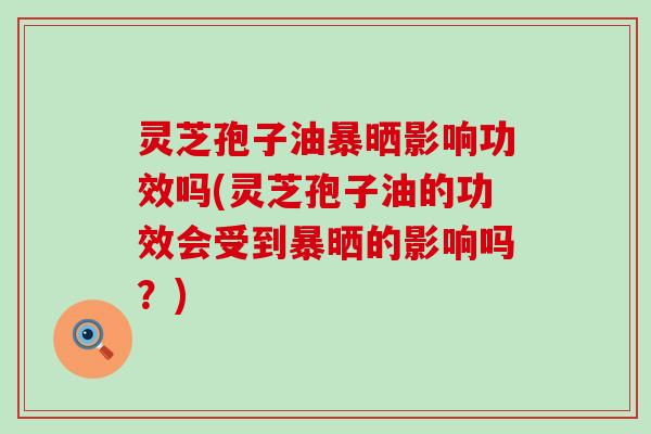 灵芝孢子油暴晒影响功效吗(灵芝孢子油的功效会受到暴晒的影响吗？)