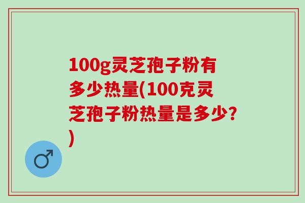 100g灵芝孢子粉有多少热量(100克灵芝孢子粉热量是多少？)