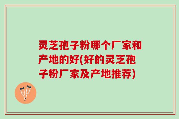 灵芝孢子粉哪个厂家和产地的好(好的灵芝孢子粉厂家及产地推荐)