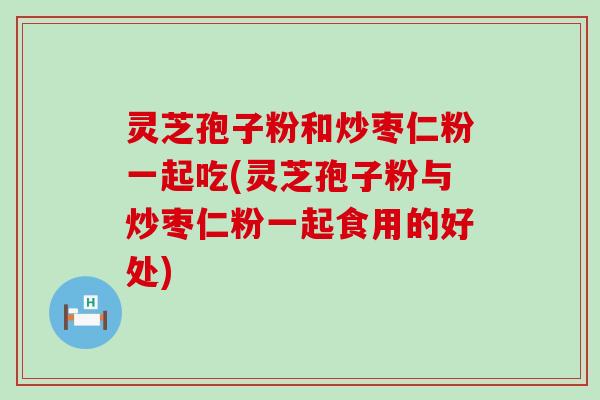 灵芝孢子粉和炒枣仁粉一起吃(灵芝孢子粉与炒枣仁粉一起食用的好处)