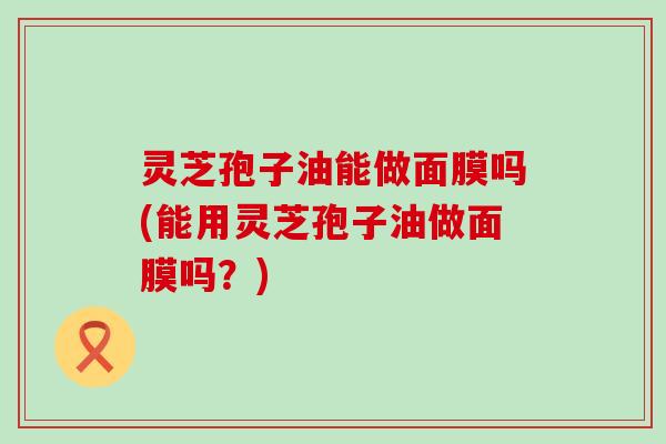 灵芝孢子油能做面膜吗(能用灵芝孢子油做面膜吗？)