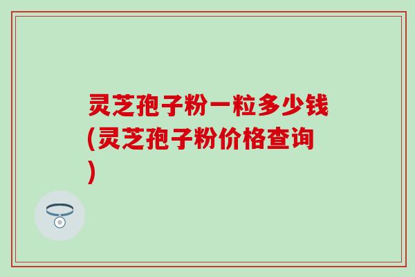 灵芝孢子粉一粒多少钱(灵芝孢子粉价格查询)