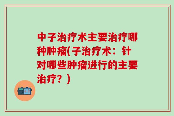 中子治疗术主要治疗哪种肿瘤(子治疗术：针对哪些肿瘤进行的主要治疗？)