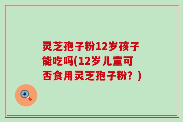 灵芝孢子粉12岁孩子能吃吗(12岁儿童可否食用灵芝孢子粉？)