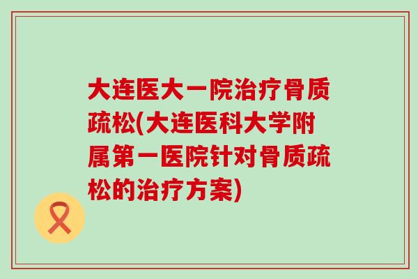 大连医大一院治疗骨质疏松(大连医科大学附属第一医院针对骨质疏松的治疗方案)