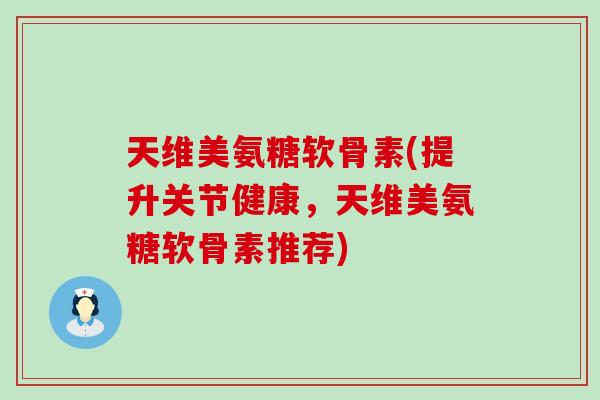 天维美氨糖软骨素(提升关节健康，天维美氨糖软骨素推荐)