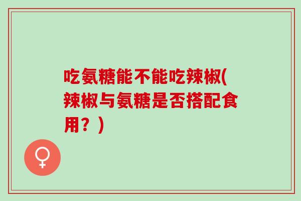吃氨糖能不能吃辣椒(辣椒与氨糖是否搭配食用?) 吃氨糖能不能吃辣椒(辣椒与氨糖是否搭配食用?)
