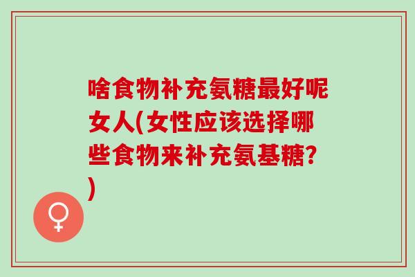 啥食物补充氨糖最好呢女人(女性应该选择哪些食物来补充氨基糖？)