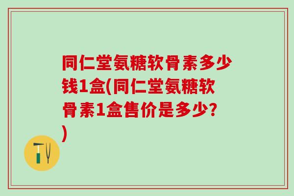 同仁堂氨糖软骨素多少钱1盒(同仁堂氨糖软骨素1盒售价是多少？)