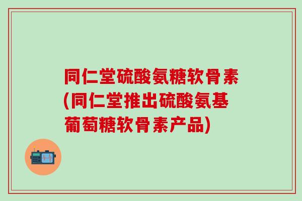 同仁堂硫酸氨糖软骨素(同仁堂推出硫酸氨基葡萄糖软骨素产品)