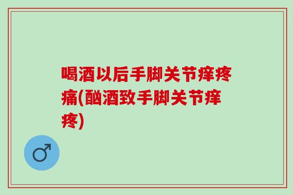 喝酒以后手脚关节痒疼痛(酗酒致手脚关节痒疼)