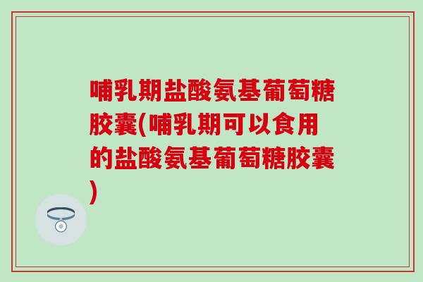 哺乳期盐酸氨基葡萄糖胶囊(哺乳期可以食用的盐酸氨基葡萄糖胶囊)