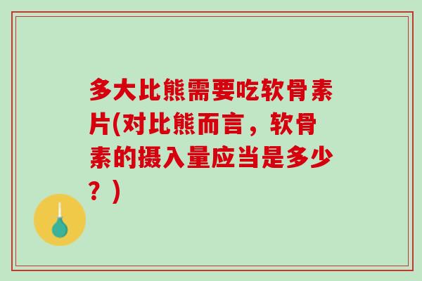 多大比熊需要吃软骨素片(对比熊而言，软骨素的摄入量应当是多少？)