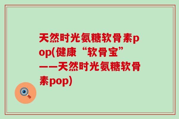 天然时光氨糖软骨素pop(健康“软骨宝”——天然时光氨糖软骨素pop)