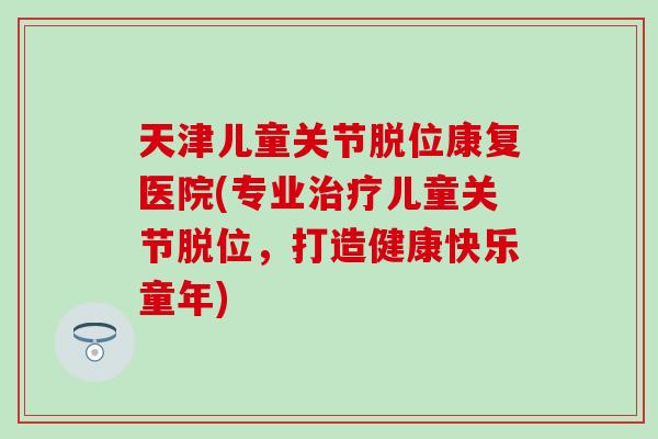 天津儿童关节脱位康复医院(专业治疗儿童关节脱位，打造健康快乐童年)